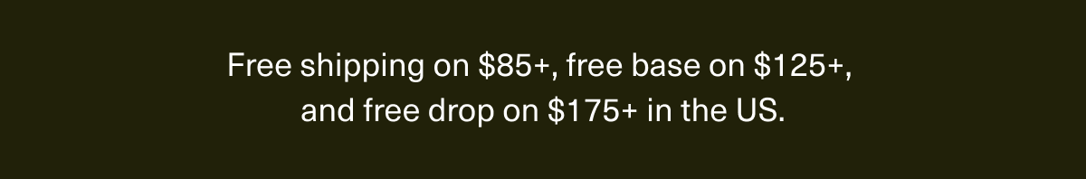 Free shipping on $85+, free base on $125+, and free drop on $175+ in the US.