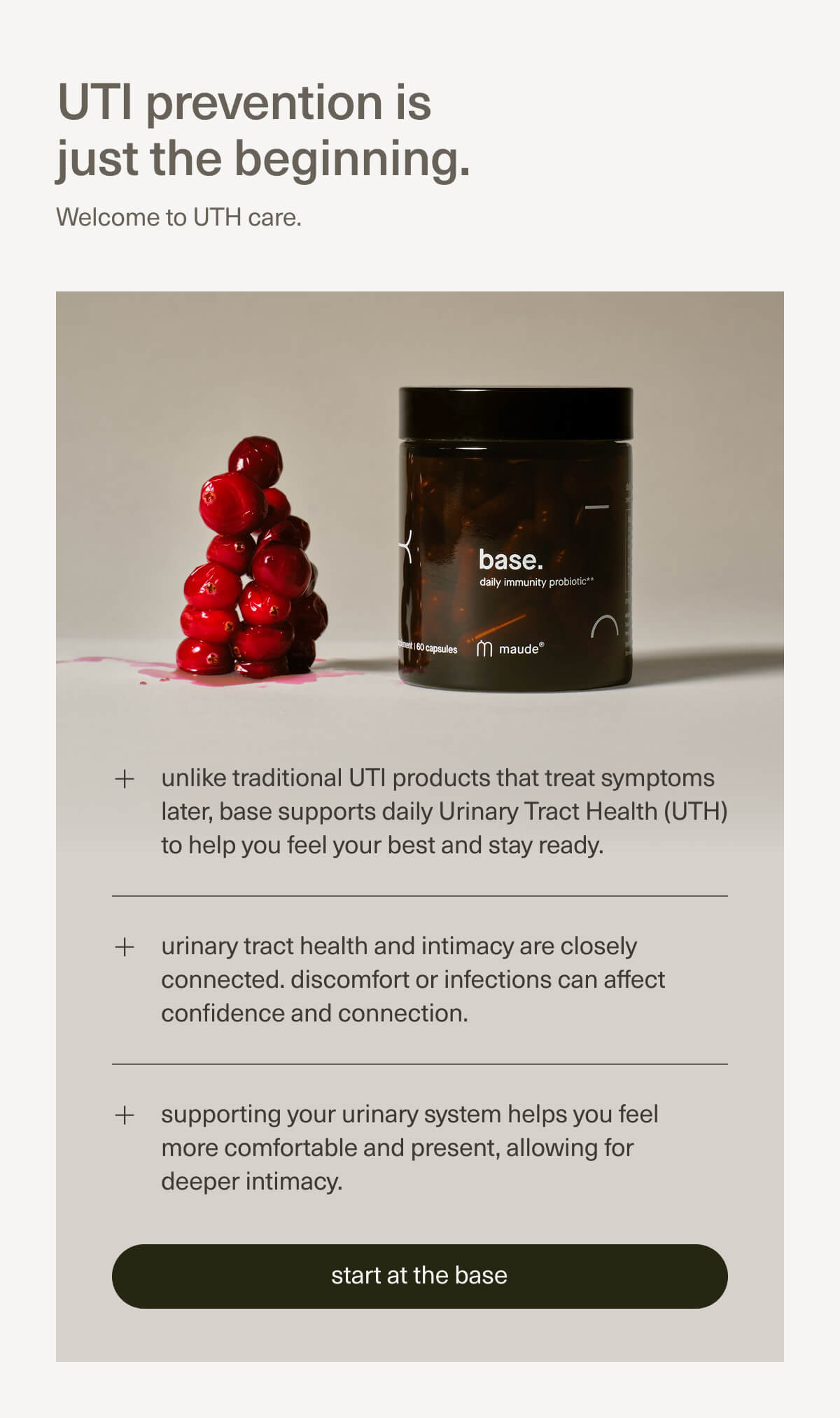 UTI prevention is just the beginning. | Welcome to UTH care. | unlike traditional UTI products that treat symptoms later, base supports daily Urinary Tract Health (UTH) to help you feel your best and stay ready. | urinary tract health and intimacy are closely connected. discomfort or infections can affect confidence and connection. | supporting your urinary system helps you feel more comfortable and present, allowing for deeper intimacy. | [ start at the base ]