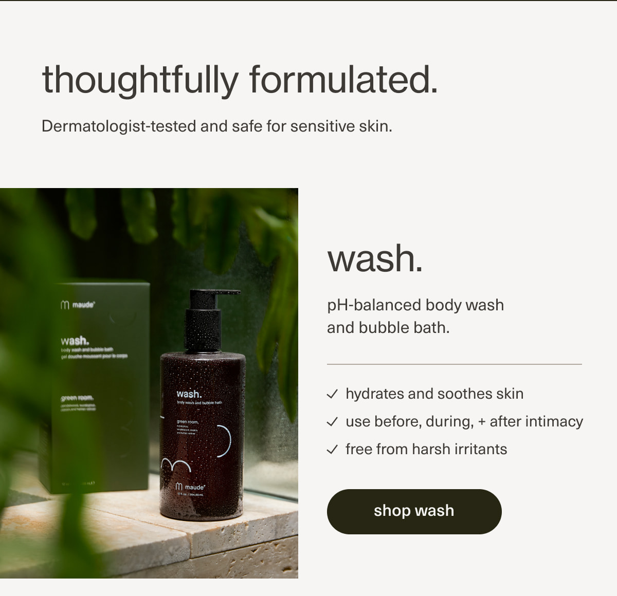 thoughtfully formulated. | Dermatologist-tested and safe for sensitive skin. | wash. | pH-balanced body wash and bubble bath. | hydrates and soothes skin | use before, during, + after intimacy | free from harsh irritants | [ shop wash ]
