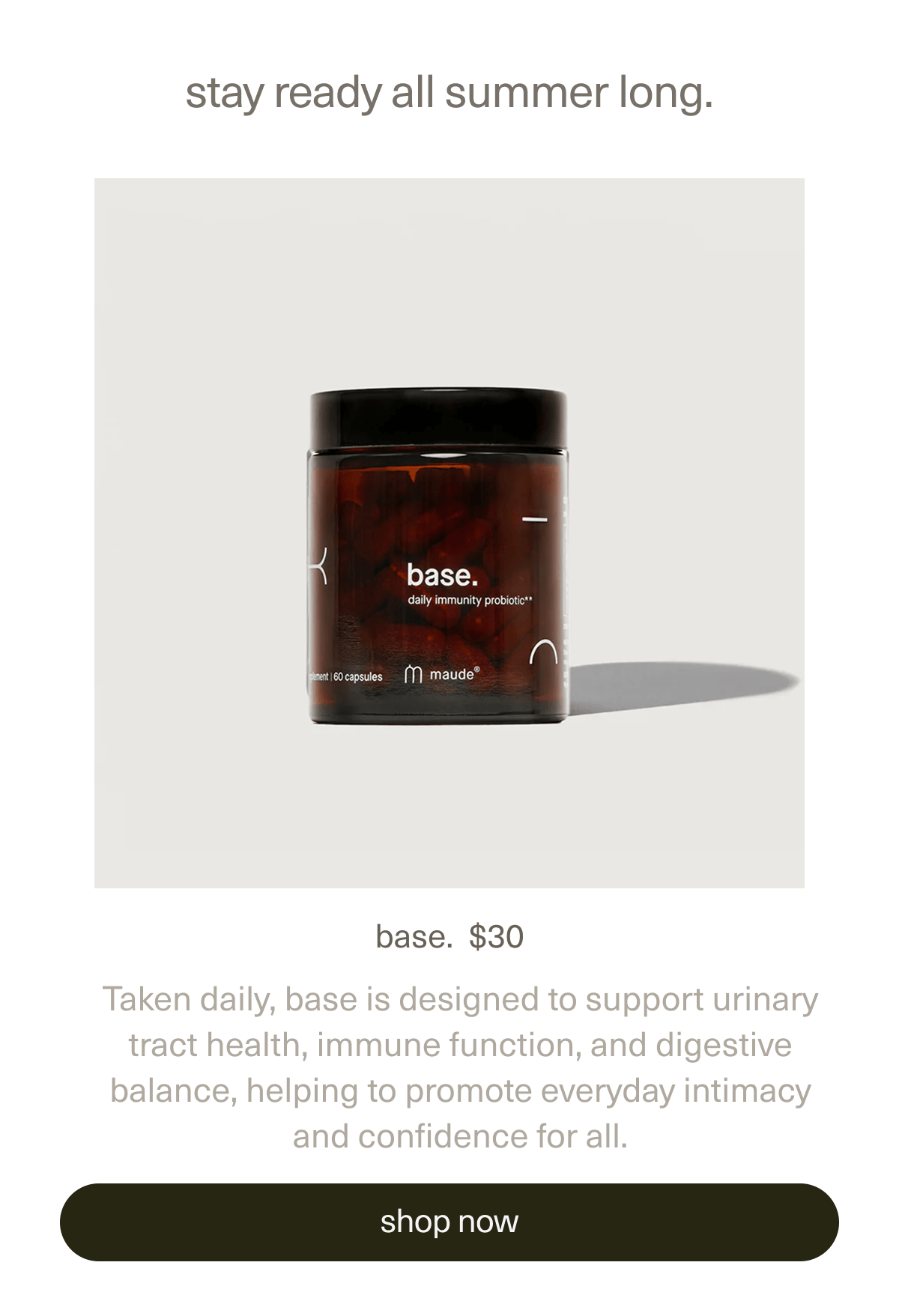 stay ready all summer long. | base. | $30 | Taken daily, base is designed to support urinary tract health, immune function, and digestive balance, helping to promote everyday intimacy and confidence for all.. | [ shop now ]