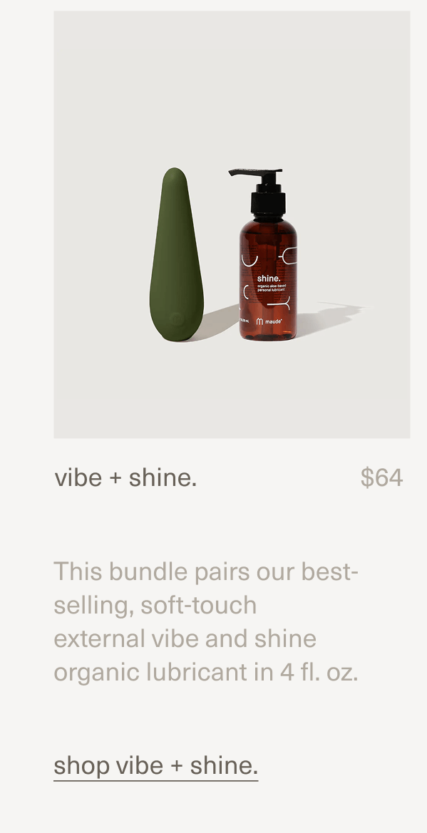 vibe + shine. | $64 | This bundle pairs our best-selling, soft-touch external&nbsp;vibe&nbsp;and&nbsp;shine organic lubricant&nbsp;in 4 fl. oz. | shop vibe + shine.