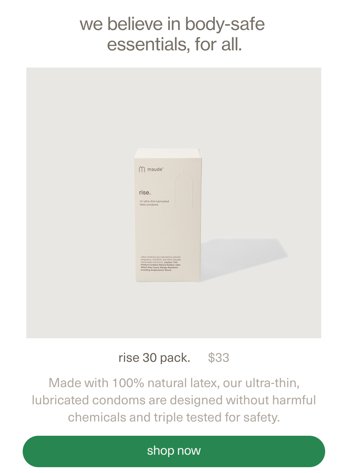we believe in body-safe essentials, for all. | rise 30 pack. | $33 | Made with 100% natural latex, our ultra-thin, lubricated condoms are designed without harmful chemicals and triple tested for safety. | [ shop now ]