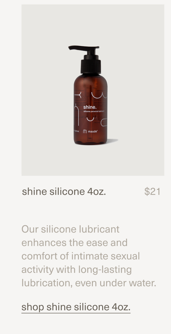 shine silicone 4oz. | $21 | Our silicone lubricant enhances the ease and comfort of intimate sexual activity with long-lasting lubrication, even under water. | shop shine silicone 4oz.