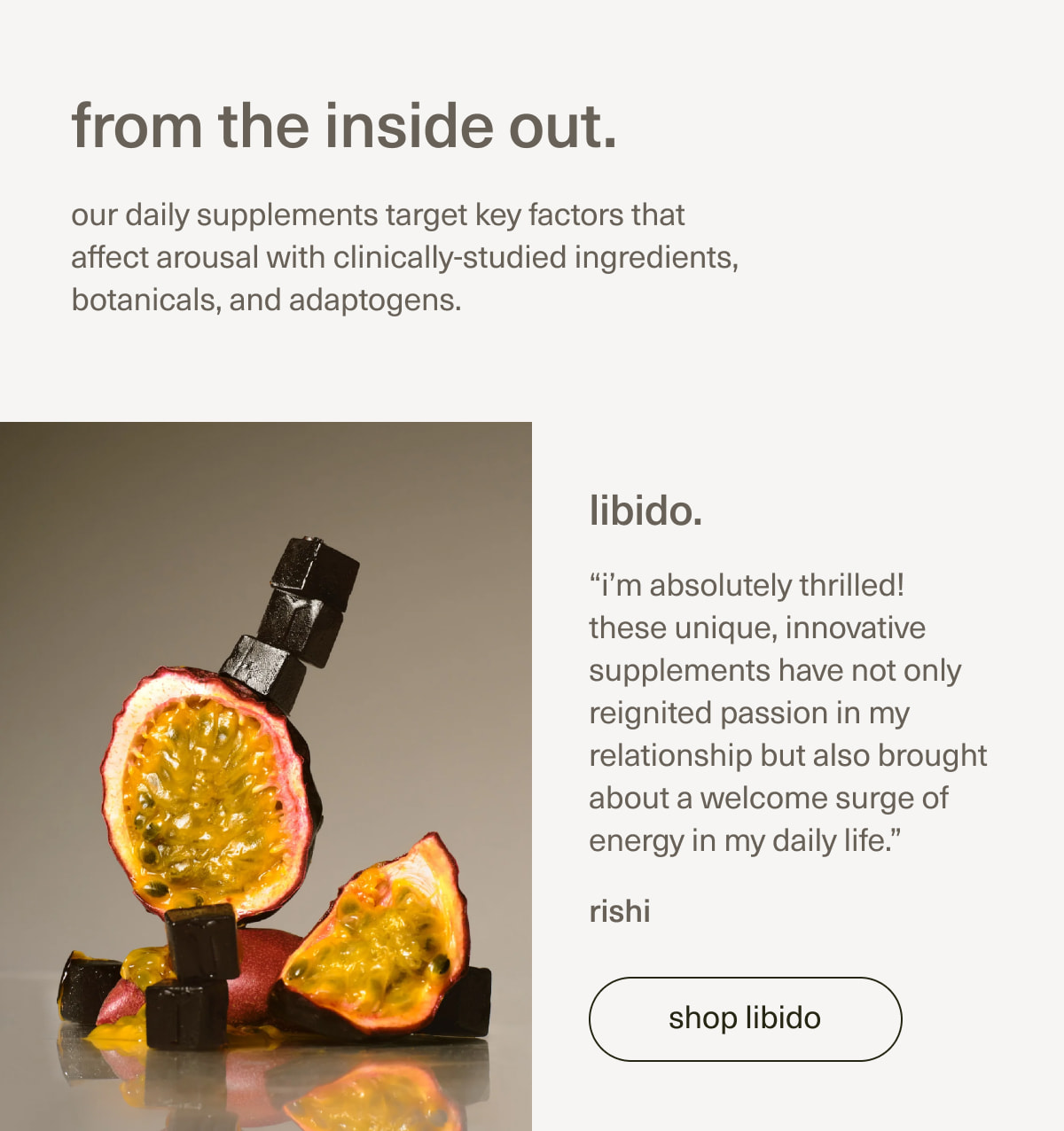 from the inside out. | our daily supplements target key factors that affect arousal with clinically-studied ingredients, botanicals, and adaptogens. | libido. | “i’m absolutely thrilled! these unique, innovative supplements have not only reignited passion in my relationship but also brought about a welcome surge of energy in my daily life.” - rishi | [ shop libido ]