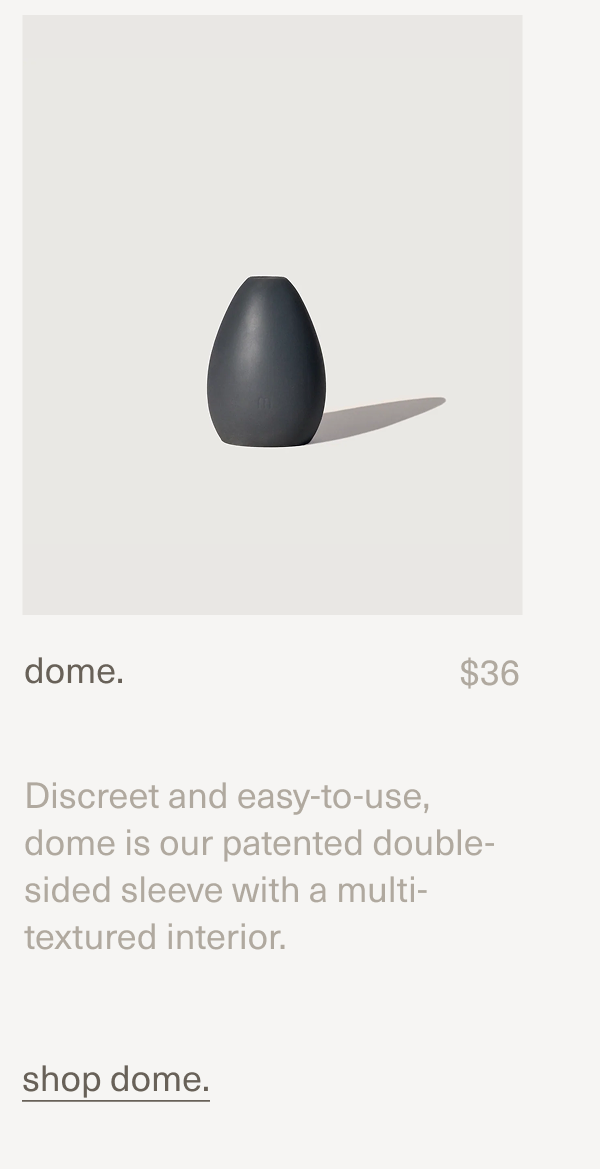 dome. | $36 | Discreet and easy-to-use, dome is our patented double-sided sleeve with a multi-textured interior. | shop dome.