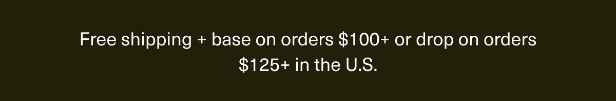 Free shipping + base on orders $100+ or drop on orders $125+ in the U.S. Free shipping + base on orders $100+ or drop on orders $125+ in the U.S.