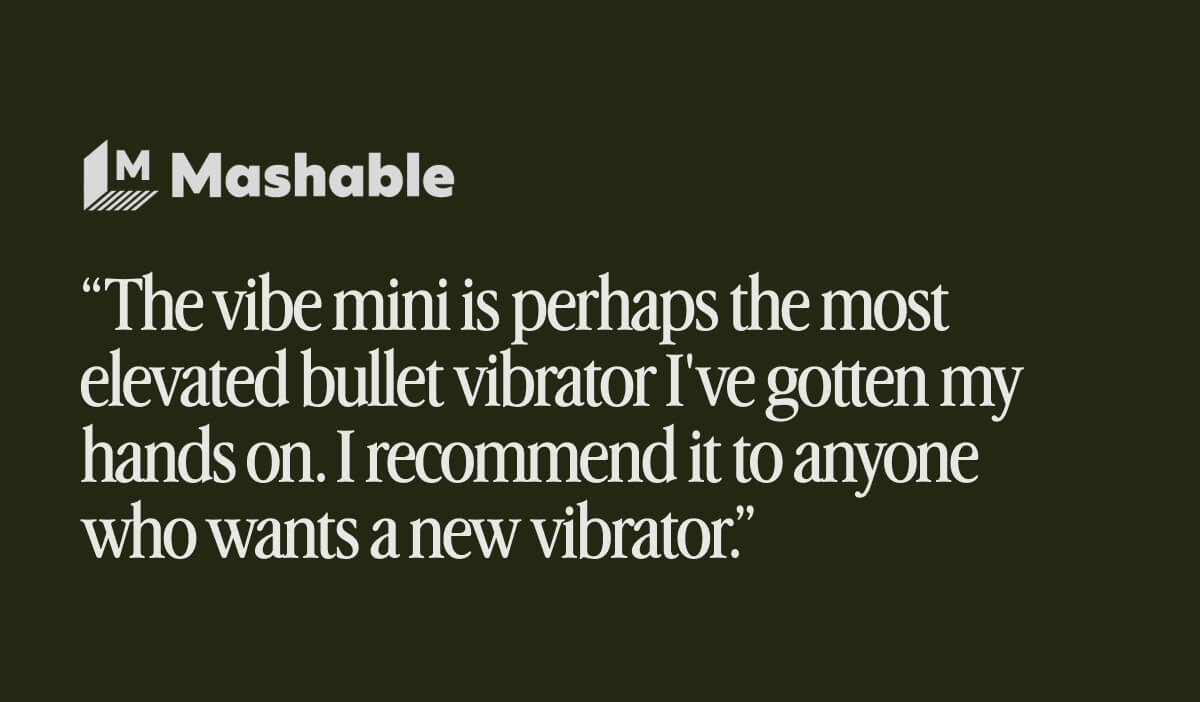 “The vibe mini is perhaps the most elevated bullet vibrator I've gotten my hands on. I recommend it to anyone who wants a new vibrator.” - Mashable “The vibe mini is perhaps the most elevated bullet vibrator I've gotten my hands on. I recommend it to anyone who wants a new vibrator.” - Mashable