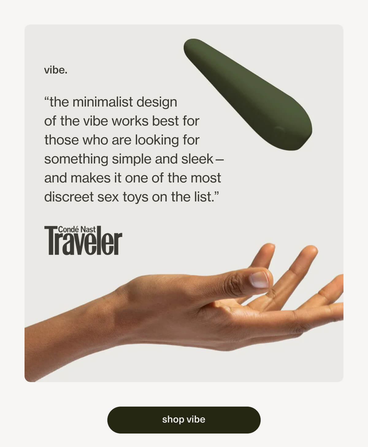 vibe. | “the minimalist design of the vibe works best for those who are looking for something simple and sleek—and makes it one of the most discreet sex toys on the list.”- Condé Nast | [ shop vibe ]