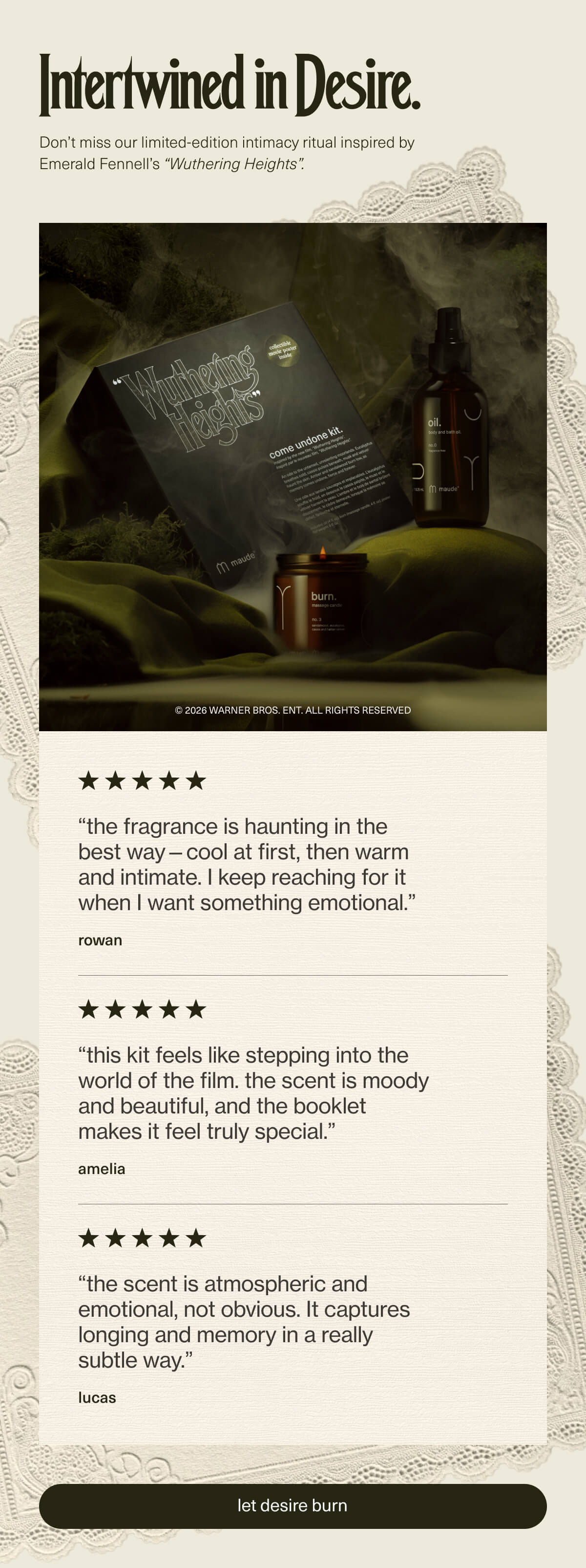 Intertwined in Desire. | Don’t miss our limited-edition intimacy ritual inspired by Emerald Fennell’s “Wuthering Heights”. | “the fragrance is haunting in the best way—cool at first, then warm and intimate. I keep reaching for it when I want something emotional.” - rowan | “this kit feels like stepping into the world of the film. the scent is moody and beautiful, and the booklet makes it feel truly special.” - amelia | “the scent is atmospheric and emotional, not obvious. It captures longing and memory in a really subtle way.” - lucas | [ let desire burn ]