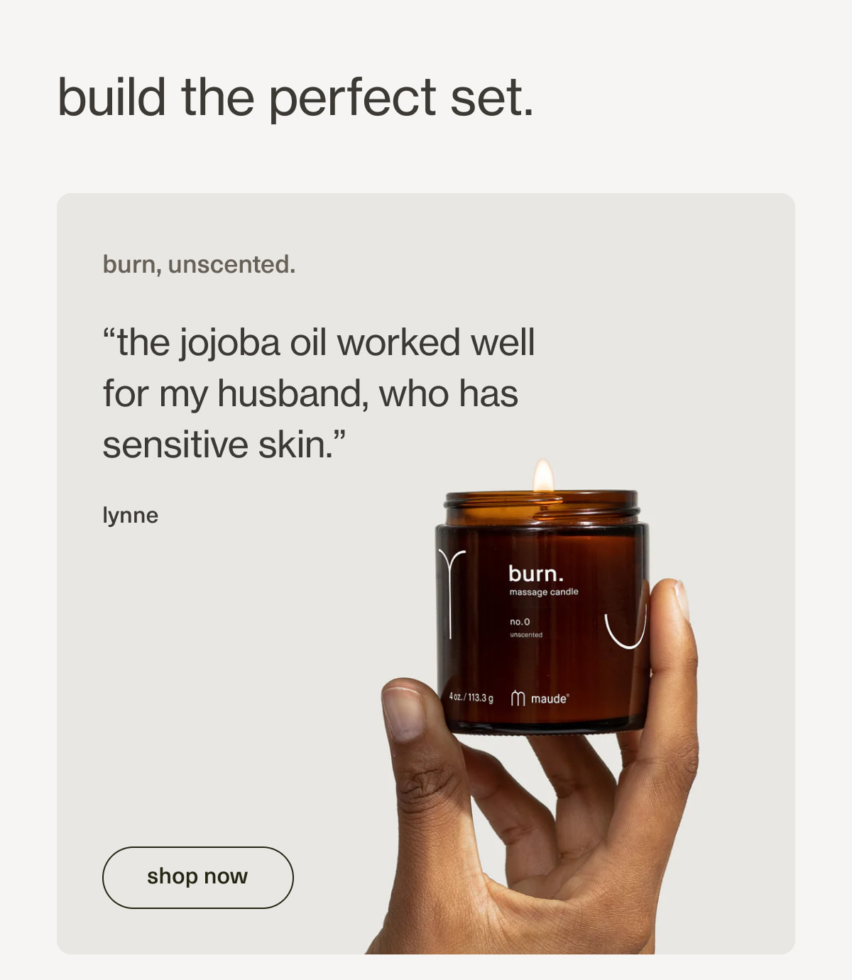 build the perfect set. | burn, unscented. | “the jojoba oil worked well for my&nbsp;husband, who has sensitive skin.” - lynne | [ shop now ]