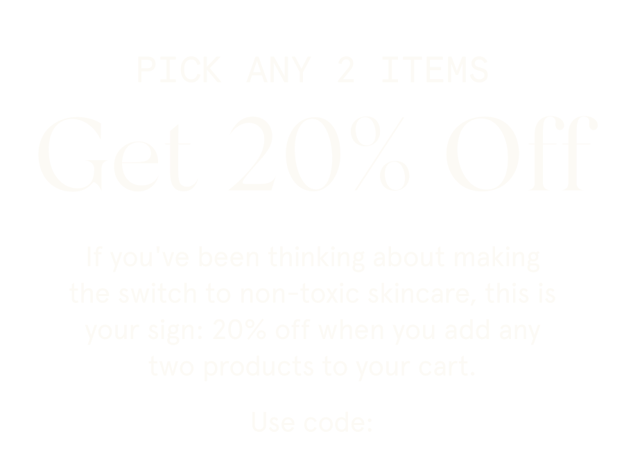 PICK ANY 2 ITEMS Get 20% Off If you've been thinking about making the switch to non-toxic skincare, this is your sign: 20% off when you add any two products to your cart. Use code: