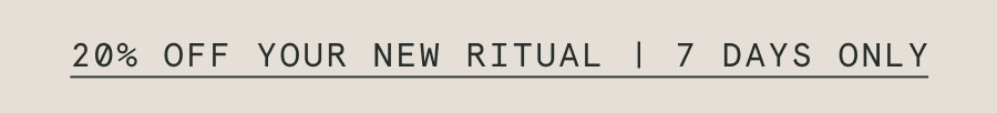 20% OFF YOUR NEW RITUAL | 7 DAYS ONLY