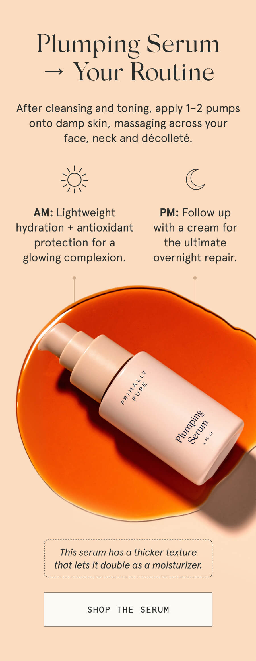 Plumping Serum → Your Routine After cleansing and toning, apply 1–2 pumps onto damp skin, massaging across your face, neck and décolleté. AM: Lightweight hydration + antioxidant protection for a glowing complexion. PM: Follow up with a cream for the ultimate overnight repair. This serum has a thicker texture that lets it double as a moisturizer. [SHOP THE SERUM]