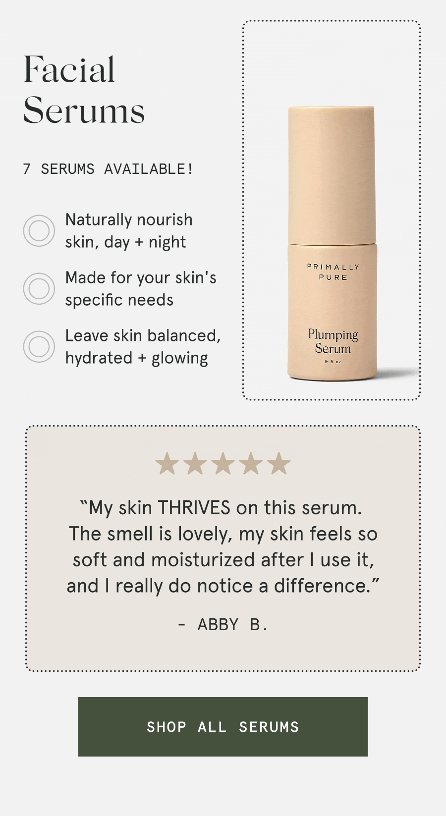 Facial Serums 7 serums available! – Naturally nourish skin, day + night – Made for your skin's specific needs – Leave skin balanced, hydrated + glowing “My skin THRIVES on this serum. The smell is lovely, my skin feels so soft and moisturized after I use it, and I really do notice a difference.” - Abby B. [SHOP ALL SERUMS]