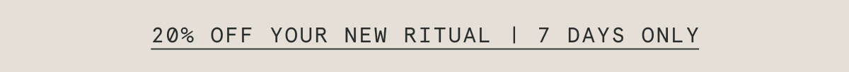 20% OFF YOUR NEW RITUAL | 7 DAYS ONLY