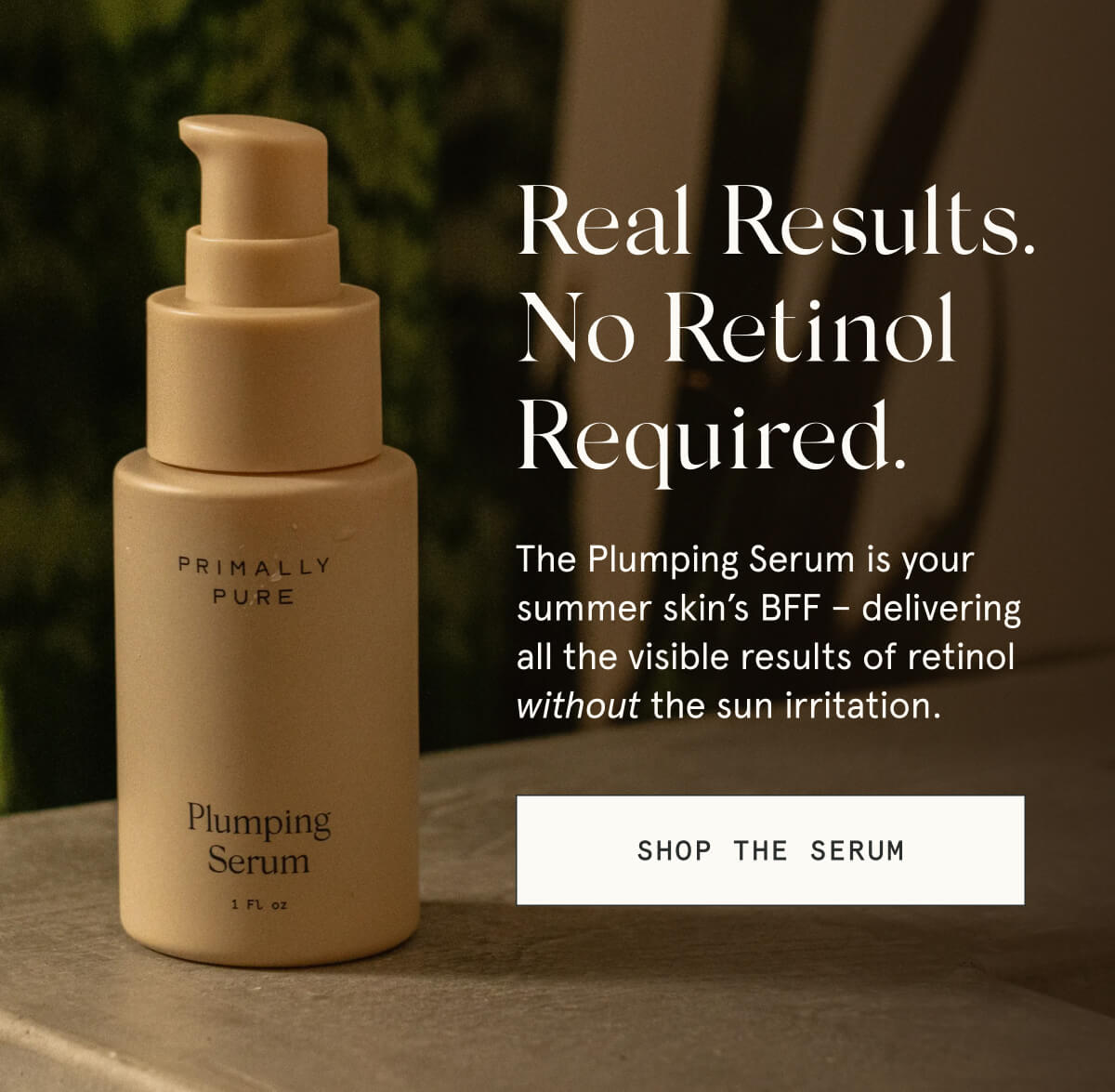 Real Results. No Retinol Required.  The Plumping Serum is your summer skin’s BFF – delivering all the visible results of retinol without the sun irritation.  [SHOP THE SERUM]