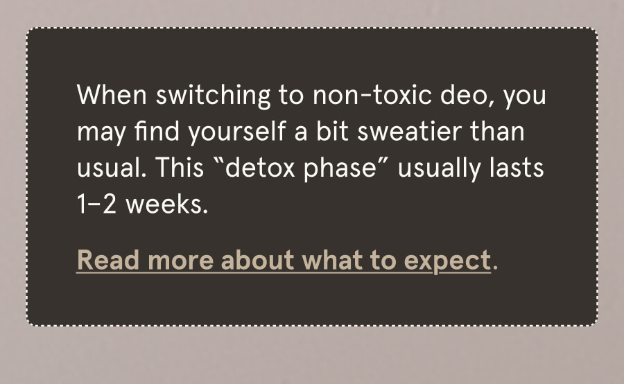When switching to non-toxic deo, you may find yourself a bit sweatier than usual. This “detox phase” usually lasts 1–2 weeks. Read more about what to expect.