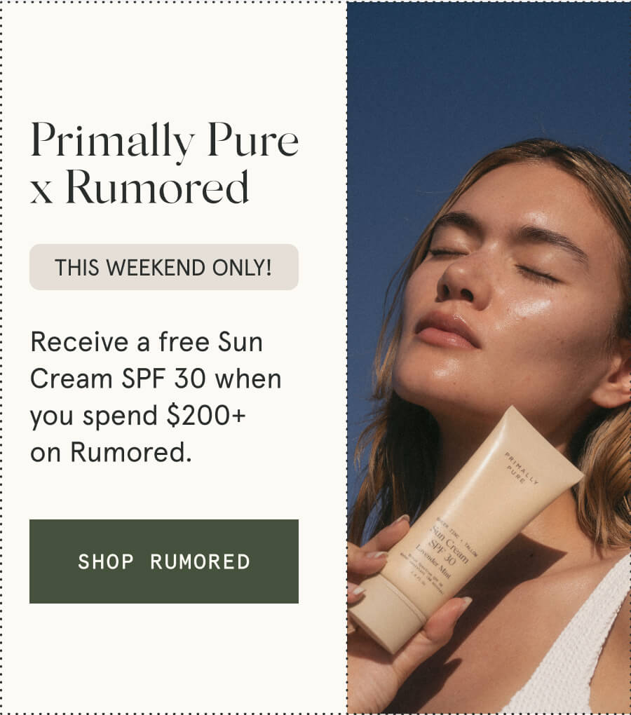 Primally Pure x Rumored This weekend only! Receive a free Sun Cream SPF 30 when you spend $200+ on Rumored. [SHOP RUMORED]
