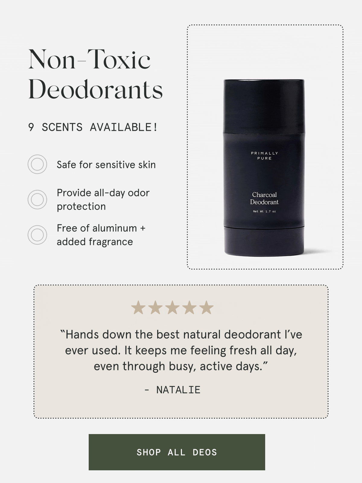 Non-Toxic Deodorants  9 scents available!  – Safe for sensitive skin – Provide all-day odor protection – Free of aluminum + added fragrance  “Hands down the best natural deodorant I’ve ever used. It keeps me feeling fresh all day, even through busy, active days.” - Natalie  [SHOP ALL DEOS]