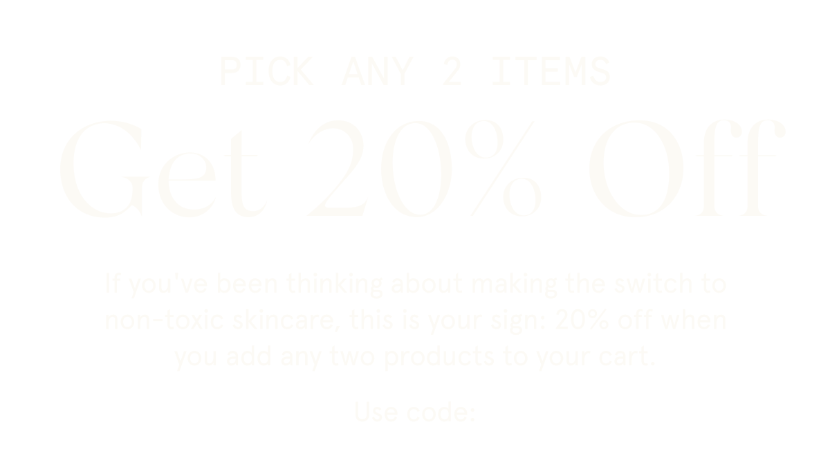 PICK ANY 2 ITEMS Get 20% Off  If you've been thinking about making the switch to non-toxic skincare, this is your sign: 20% off when you add any two products to your cart.  Use code: