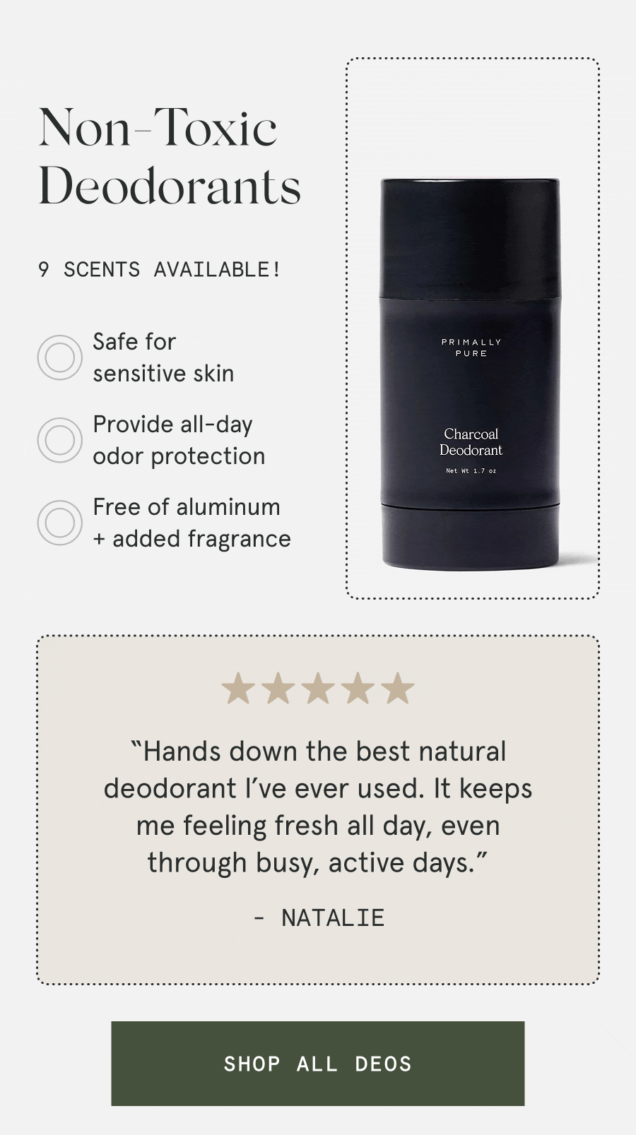 Non-Toxic Deodorants 9 scents available! – Safe for sensitive skin – Provide all-day odor protection – Free of aluminum + added fragrance “Hands down the best natural deodorant I’ve ever used. It keeps me feeling fresh all day, even through busy, active days.” - Natalie [SHOP ALL DEOS]