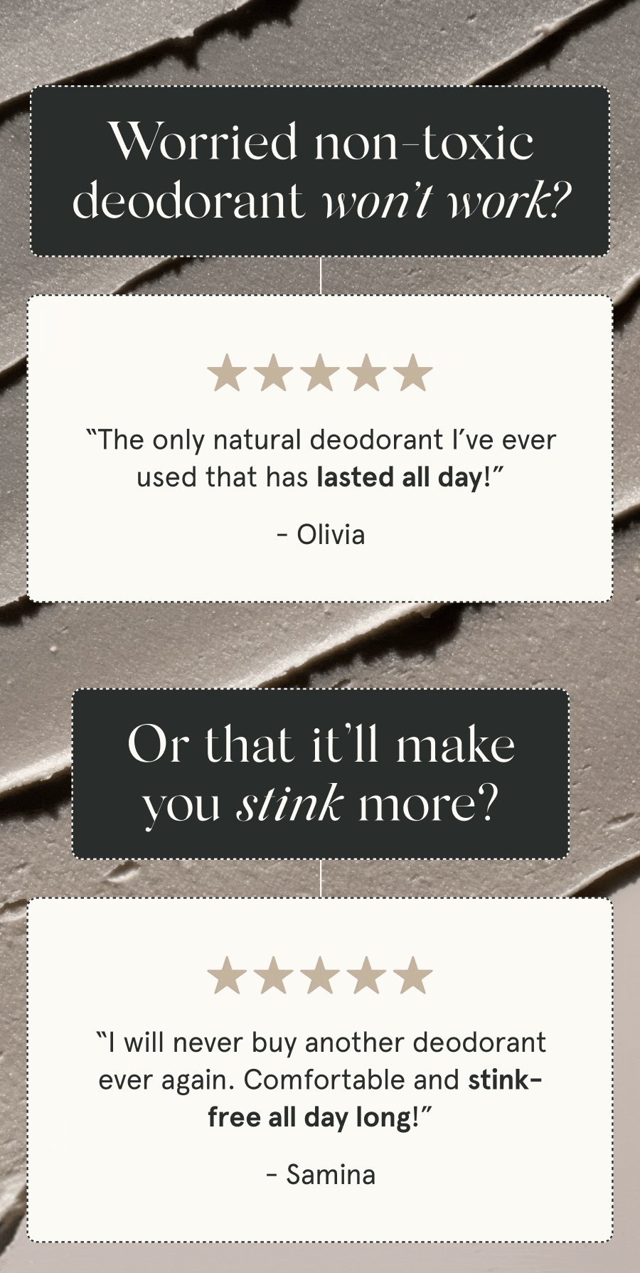 Worried non-toxic deodorant won’t work? “The only natural deodorant I’ve ever used that has lasted all day!” - Olivia “Gym, office, adventure – this deodorant has held up in every aspect of my life.” - Ava G. Or that it’ll make you stink more? “I will never buy another deodorant ever again. Comfortable and stink-free all day long!” - Samina “The first aluminum-free deodorant that has worked for me. It helps reduce sweat, and I don’t stink!” - Rachel M.