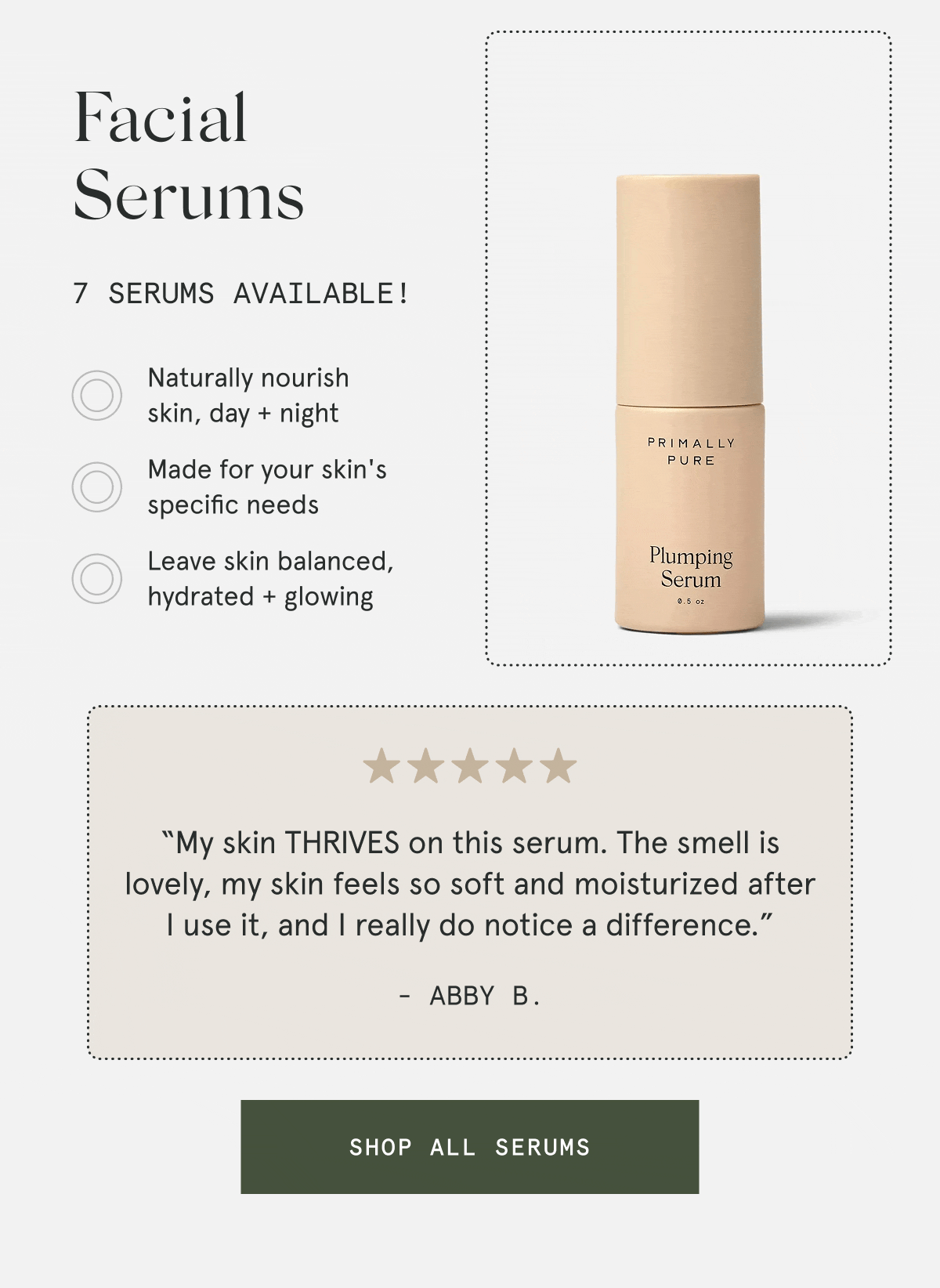 Facial Serums  7 serums available!  – Naturally nourish skin, day + night – Made for your skin's specific needs – Leave skin balanced, hydrated + glowing  “My skin THRIVES on this serum. The smell is lovely, my skin feels so soft and moisturized after I use it, and I really do notice a difference.” - Abby B.  [SHOP ALL SERUMS]
