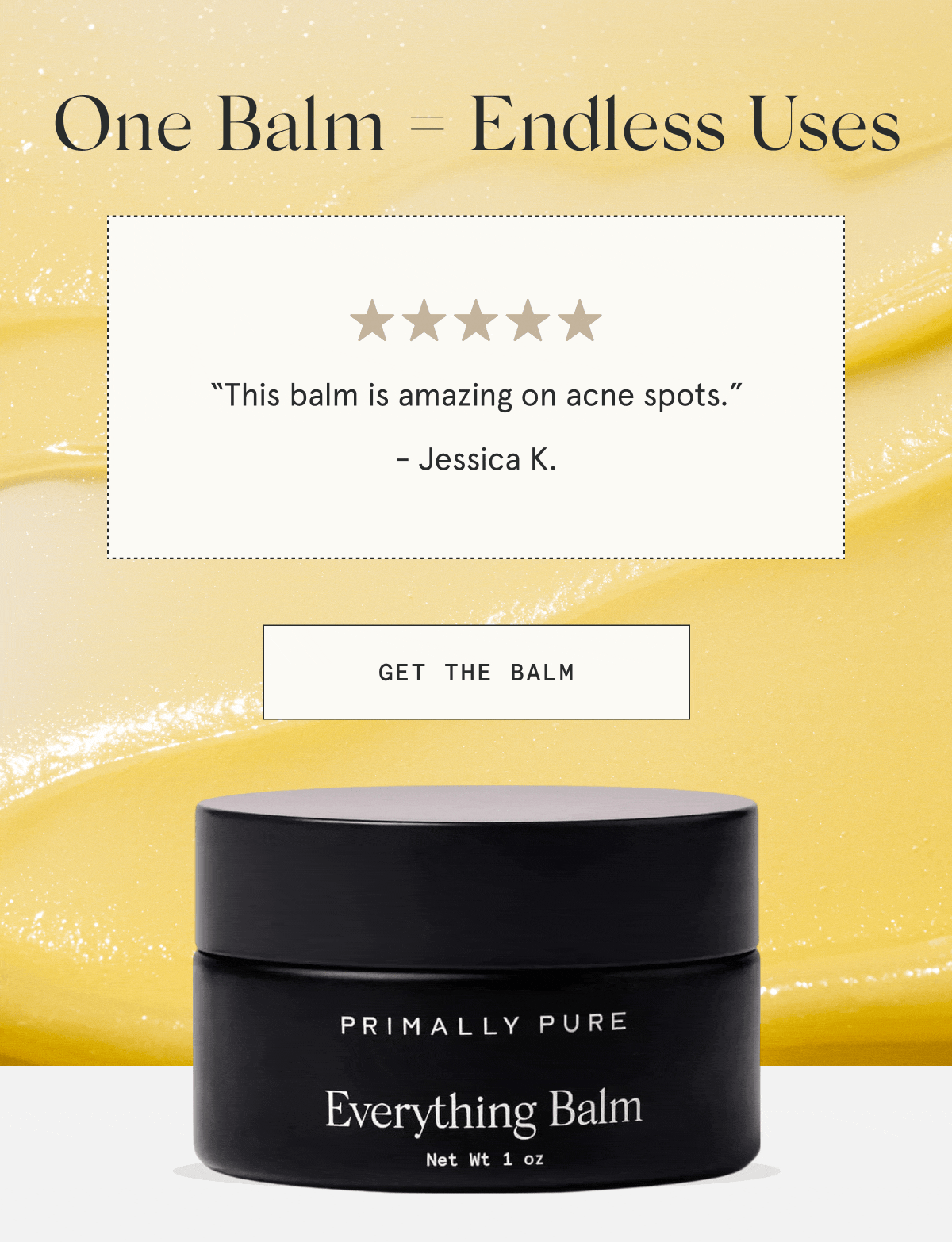 One Balm = Endless Uses  “This balm is amazing on acne spots.” - Jessica K.  “I have been loving it for the dermatitis under my eyes.” - Rachel S.  “This has worked wonders on our daughter’s eczema!” - Allison G.  “This balm has really done a nice job of reducing inflamed skin overnight.” - Andrea A.  “Great for razor burn!” - Kimberley C.  [GET THE BALM]