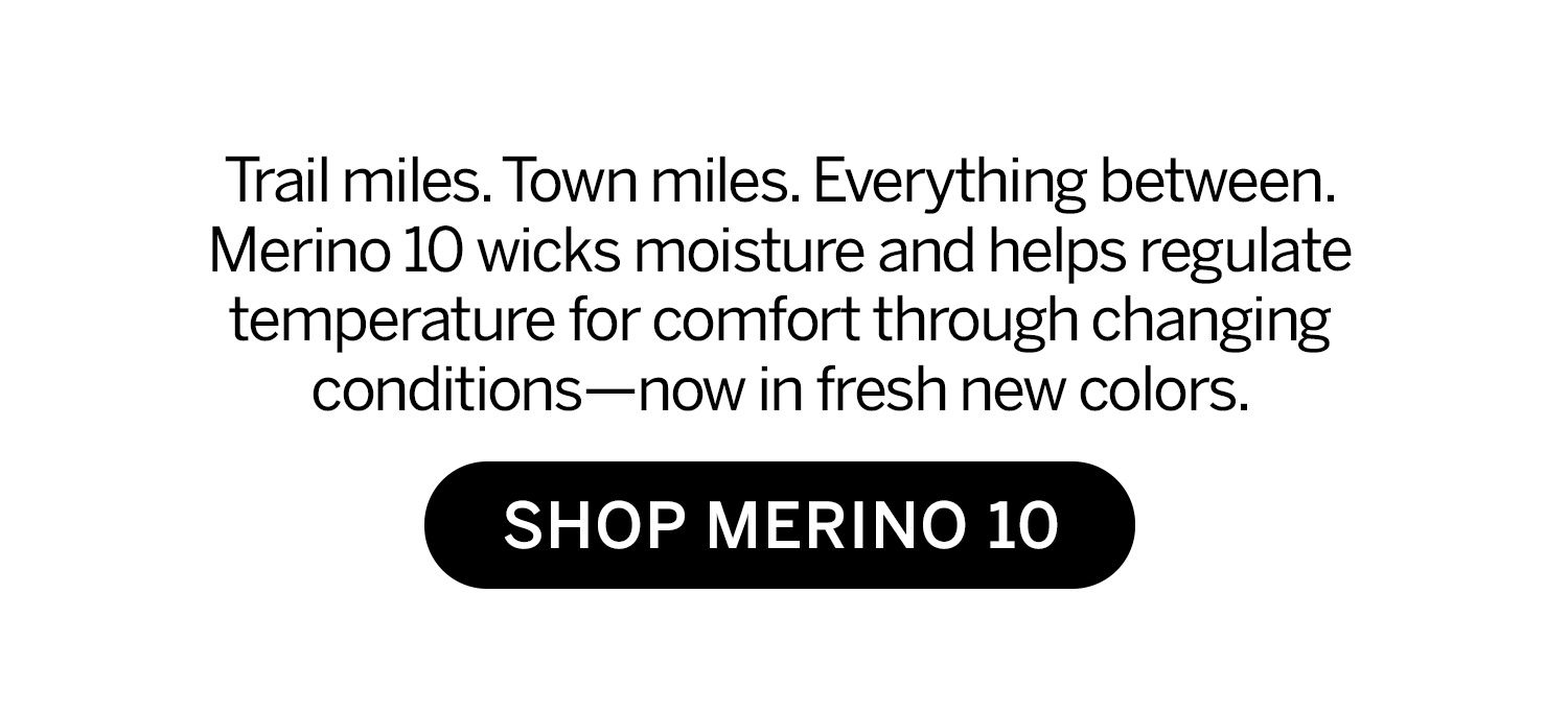 Trail miles. Town miles. Everything between. Merino 10 wicks moisture and helps regulate temperature for comfort through changing conditions—now in fresh colors. Shop Merino 10.