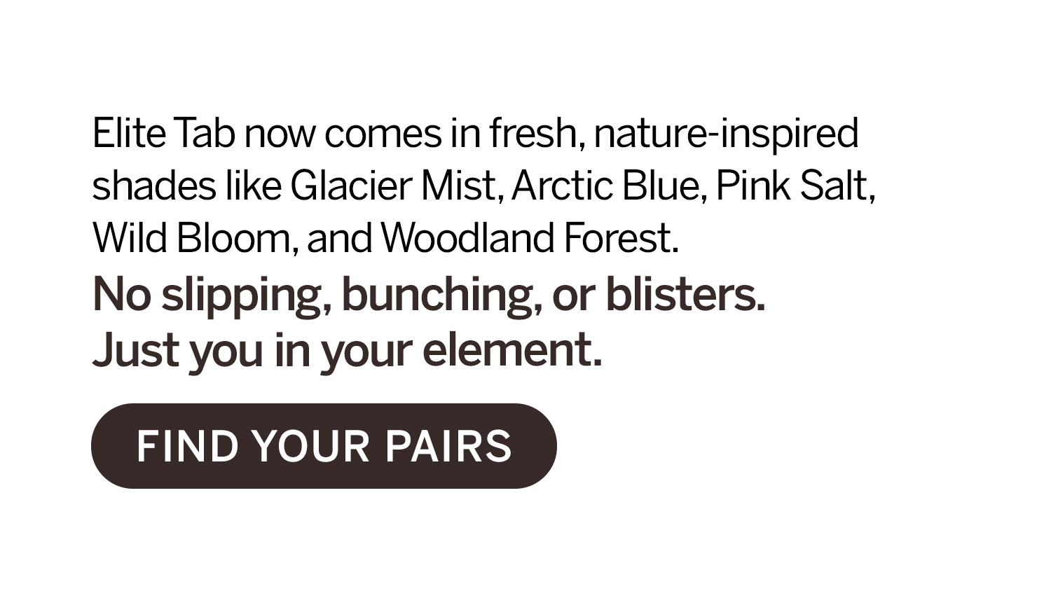 Elite Tab now comes in fresh, nature-inspired shades like Glacier Mist, Arctic Blue, Pink Salt, Wild Bloom and Woodland Forest. No slipping, bunching or blisters. 