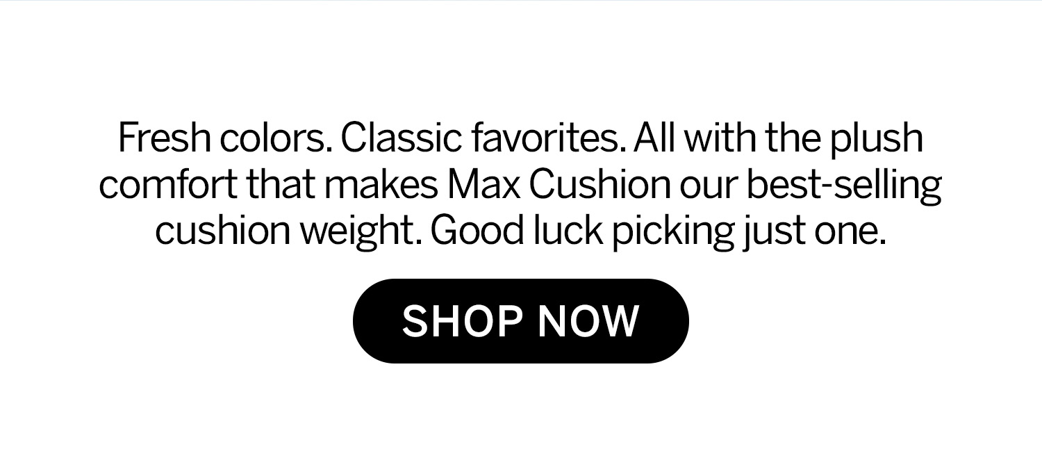 Fresh colors, classic favorites, all with the plush comfort that makes Max Cushion our best-selling cushion weight. Good luck picking just one. Shop now. 