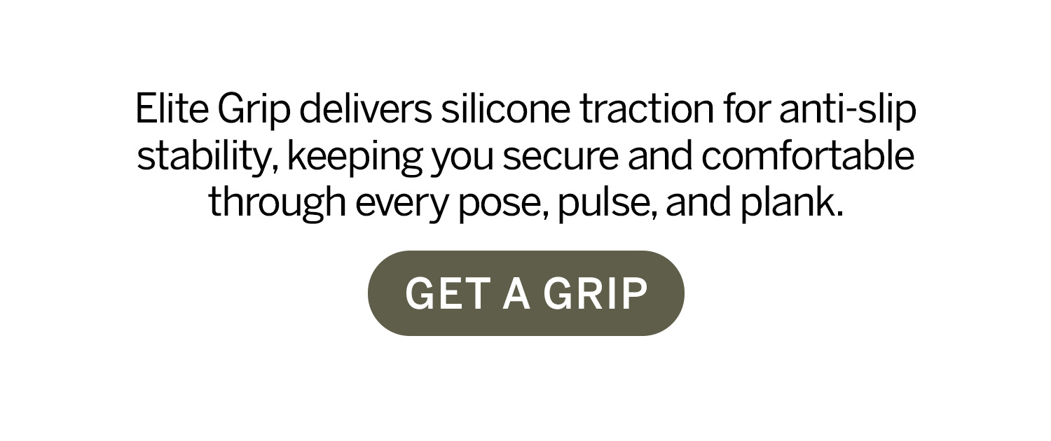 Elite grip delivers silicone traction for anti-slip stability, keeping you secure and comfortable through every pose, pulse, and plank. Get a grip.