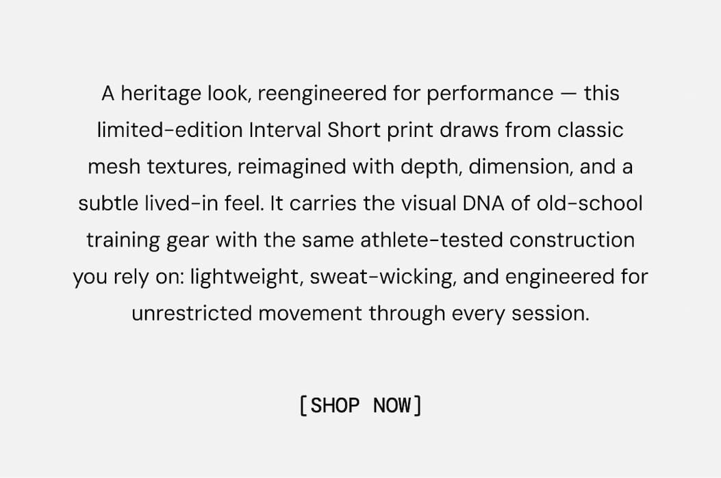 A heritage look, reengineered for performance — this limited-edition Interval Short print draws from classic mesh textures, reimagined with depth, dimension, and a subtle lived-in feel. It carries the visual DNA of old-school training gear with the same athlete-tested construction you rely on: lightweight, sweat-wicking, and engineered for unrestricted movement through every session. Shop Now