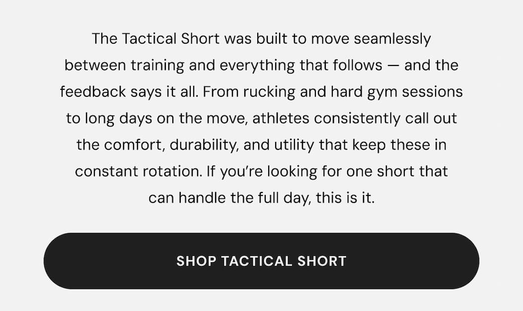 The Tactical Short was built to move seamlessly between training and everything that follows — and the feedback says it all. From rucking and hard gym sessions to long days on the move, athletes consistently call out the comfort, durability, and utility that keep these in constant rotation. If you’re looking for one short that can handle the full day, this is it.