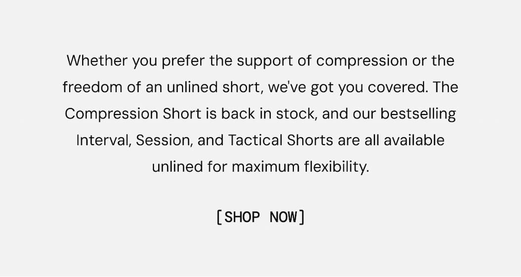 Whether you prefer the support of compression or the freedom of an unlined short, we've got you covered. The Compression Short is back in stock, and our bestselling Interval, Session, and Tactical Shorts are all available unlined for maximum flexibility.