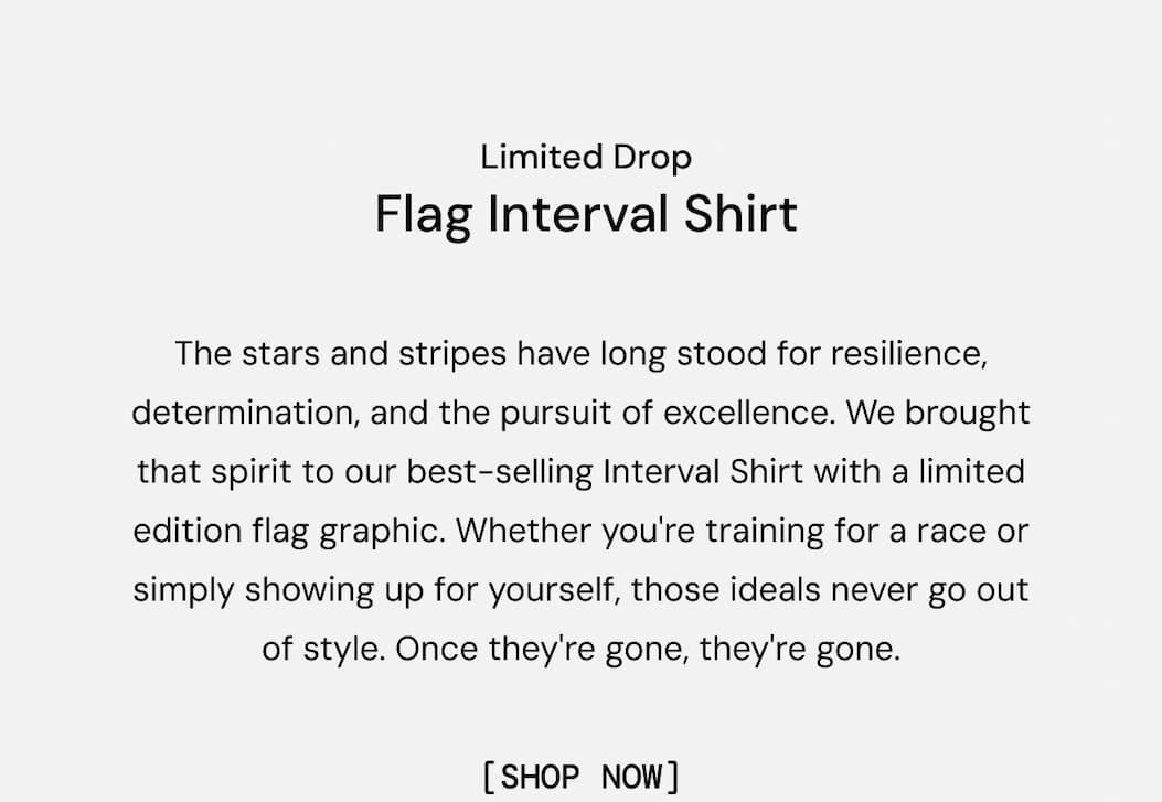Limited Drop: The stars and stripes have long stood for resilience, determination, and the pursuit of excellence. We brought that spirit to our best-selling Interval Shirt with a limited edition flag graphic. Whether you're training for a race or simply showing up for yourself, those ideals never go out of style. Once they're gone, they're gone. Shop Now