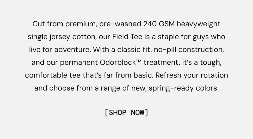 Cut from premium, pre-washed 240 GSM heavyweight single jersey cotton, our Field Tee is a staple for guys who live for adventure. With a classic fit, no-pill construction, and our permanent Odorblock™ treatment, it’s a tough, comfortable tee that’s far from basic. Refresh your rotation and choose from a range of new, spring-ready colors. Shop New Colors in the Field Tee Now