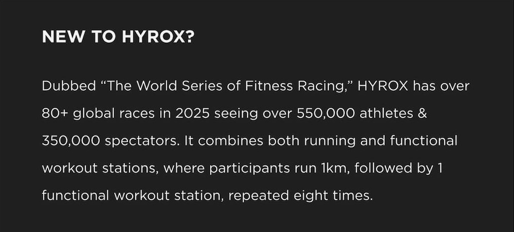NEW TO HYROX? Dubbed "The World Series of Fitness Racing," HYROX has over 80+ global races in 2025 seeing over 550,000 athletes & 350,000 spectators. It combines both running and functional workout stations, where participants run 1km, followed by 1 functional workout station, repeated eight times. NEW TO HYROX? Dubbed "The World Series of Fitness Racing," HYROX has over 80+ global races in 2025 seeing over 550,000 athletes & 350,000 spectators. It combines both running and functional workout stations, where participants run 1km, followed by 1 functional workout station, repeated eight times.