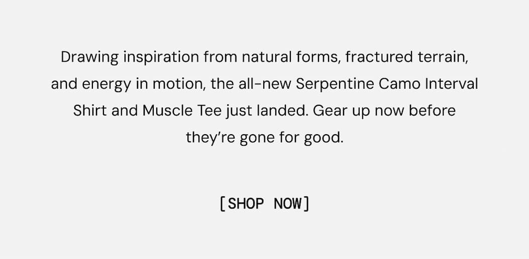 Limited Edition Print: Serpentine Camo. Drawing inspiration from natural forms, fractured terrain, and energy in motion, the all-new Serpentine Camo Interval Shirt and Muscle Tee just landed. Gear up now before they’re gone for good. Shop Now