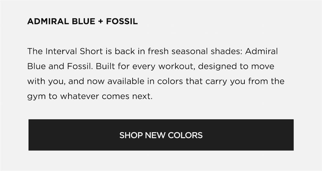 ADMIRAL BLUE + FOSSIL The Interval Short is back in fresh seasonal shades: Admiral Blue and Fossil. Built for every workout, designed to move with you, and now available in colors that carry you from the gym to whatever comes next. SHOP NEW COLORS