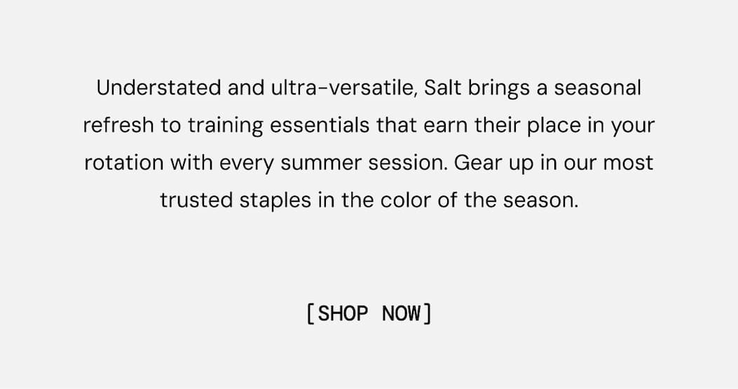 Understated and ultra-versatile, Salt brings a seasonal refresh to training essentials that earn their place in your rotation with every summer session. Gear up in our most trusted staples in the color of the season.