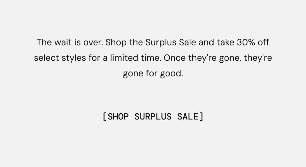 The wait is over. Shop the Surplus Sale and take 30% off select styles for a limited time. Once they're gone, they're gone for good. Shop Now