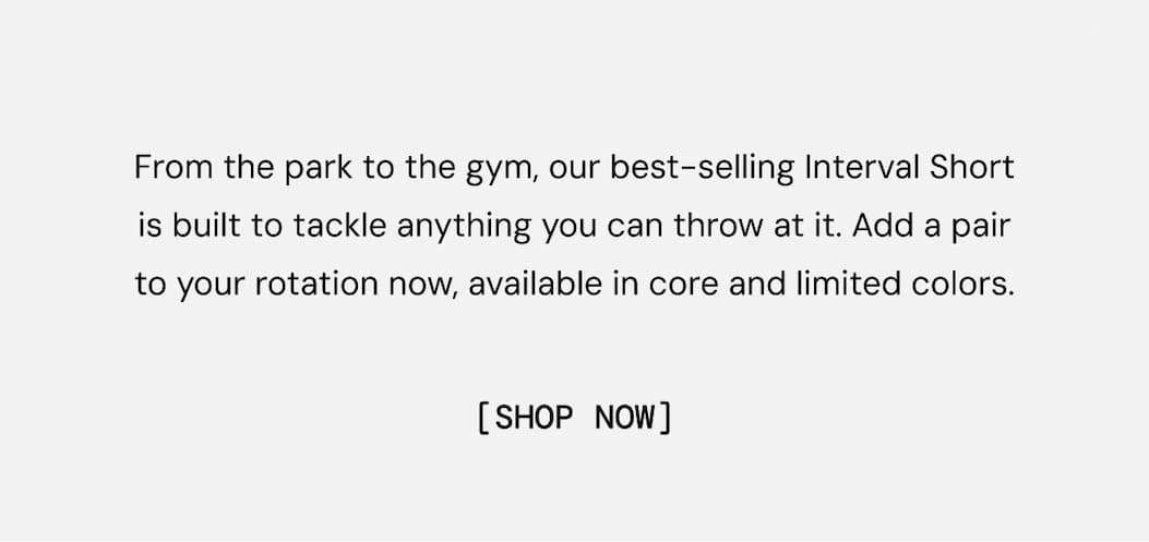 Body Copy: From the park to the gym, our best-selling Interval Short is built to tackle anything you can throw at it. Add a pair to your rotation now, available in core and limited colors. Show Now