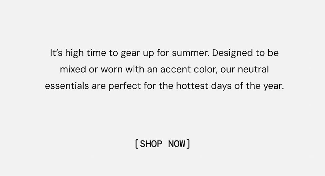 It’s high time to gear up for summer. Designed to be mixed or worn with an accent color, our neutral essentials are perfect for the hottest days of the year. Shop Now