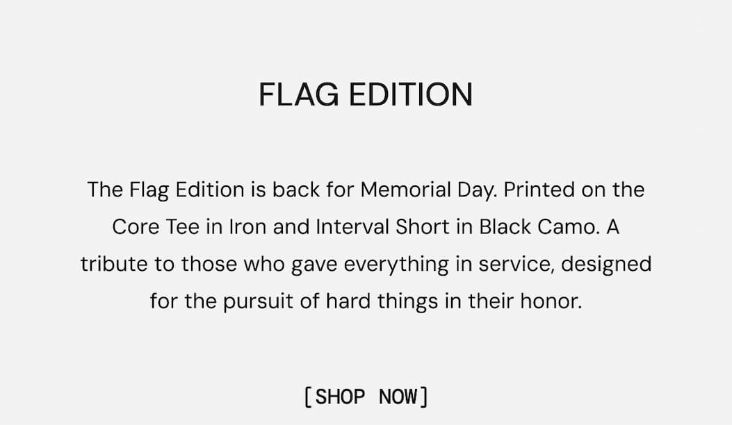 Flag Edition: The Flag Edition is back for Memorial Day. Printed on the Core Tee in Iron and Interval Short in Black Camo. A tribute to those who gave everything in service, designed for the pursuit of hard things in their honor. Shop Now