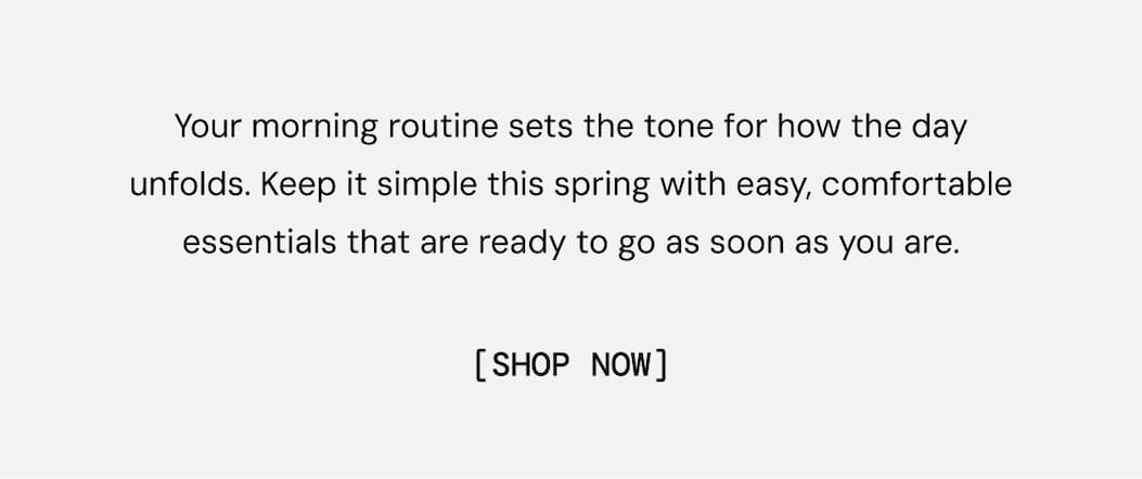Your morning routine sets the tone for how the day unfolds. Keep it simple this spring with easy, comfortable essentials that are ready to go as soon as you are. Shop Favorites Now