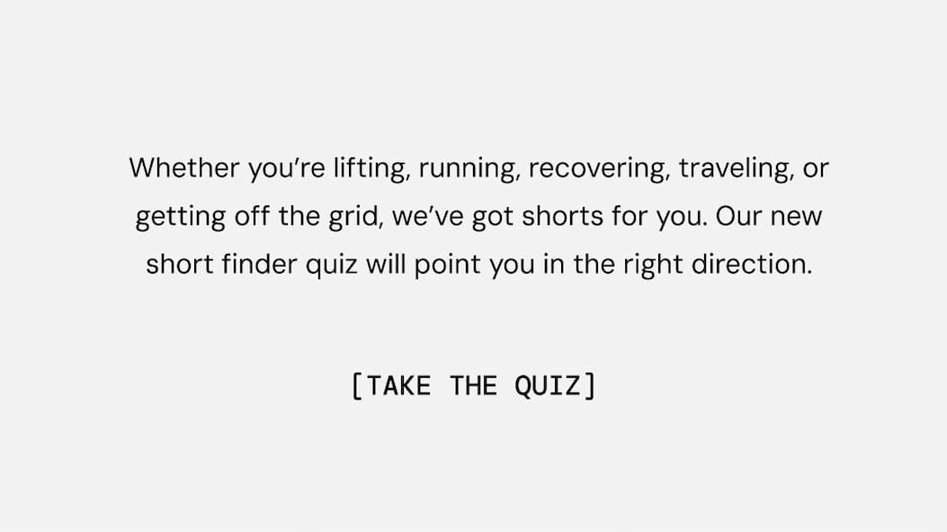 Whether you’re lifting, running, recovering, traveling, or getting off the grid, we’ve got shorts for you. Our new short finder quiz will point you in the right direction. Take Quiz