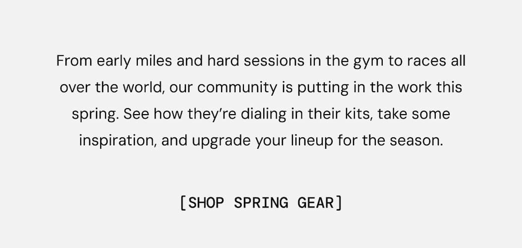 From early miles and hard sessions in the gym to races all over the world, our community is putting in the work this spring. See how they’re dialing in their kits, take some inspiration, and upgrade your lineup for the season. Shop Spring Gear