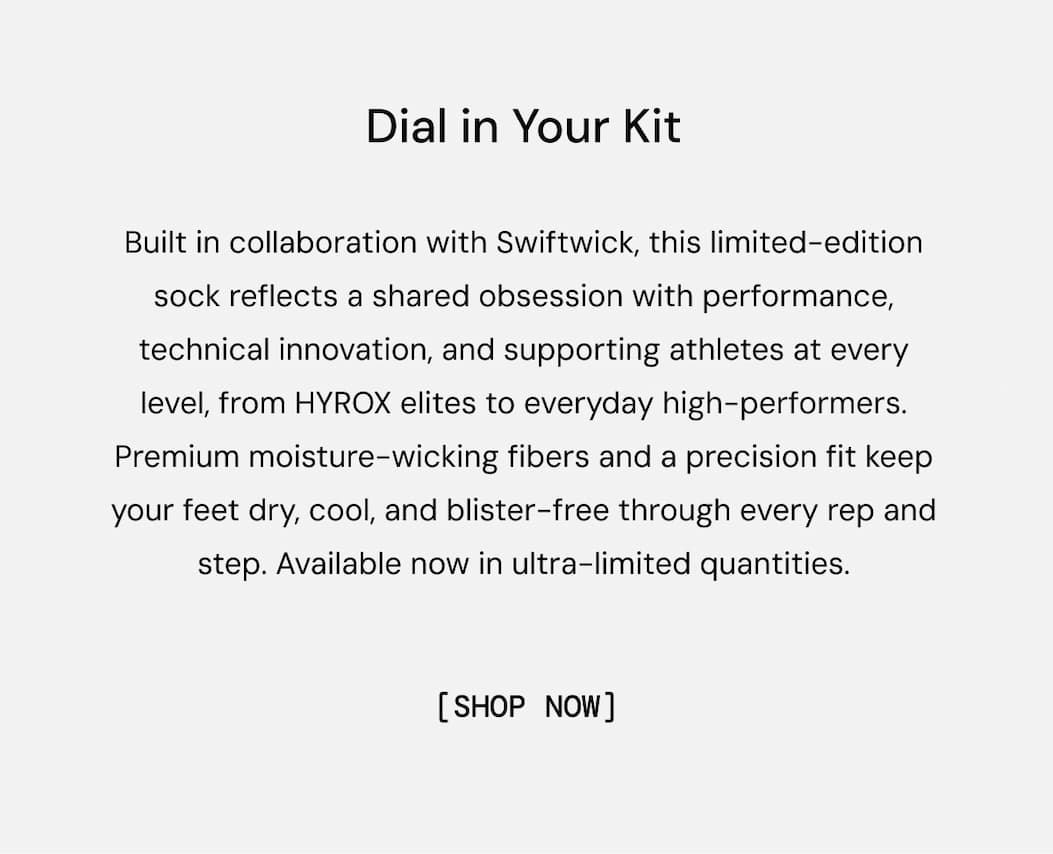Dial in Your Kit with NEW Socks: Built in collaboration with Swiftwick, this limited-edition sock reflects a shared obsession with performance, technical innovation, and supporting athletes at every level, from HYROX elites to everyday high-performers. Premium moisture-wicking fibers and a precision fit keep your feet dry, cool, and blister-free through every rep and step. Available now in ultra-limited quantities. Shop Now