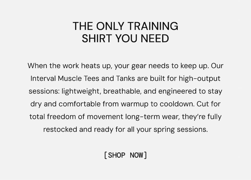 THE TRAINING SHORT YOU NEED: When the work heats up, your gear needs to keep up. Our Interval Muscle Tees and Tanks are built for high-output sessions: lightweight, breathable, and engineered to stay dry and comfortable from warmup to cooldown. Cut for total freedom of movement long-term wear, they’re fully restocked and ready for all your spring sessions. Shop Now